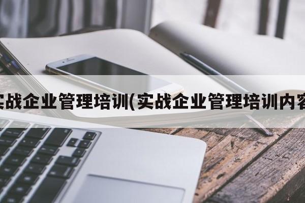 实战企业管理培训(实战企业管理培训内容)